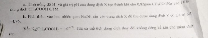 Tính nồng độ H' và giá trị pH của dung địch X tạo thành khi cho 0,82gam CH₃COONa vào 1,0 lt 
dung djch CH₃COOH 0,1M. 
b. Phải thêm vào bao nhiều gam NaOH rằn vào dung dịch X đề thu được dung dịch Y có giá trị pH 
= 4,76. 
Biết K_a(CH_3COOH)=10^(-4.76). Giả sứ thể tích dung dịch thay đổi không đáng kế khi cho thêm chất 
rǎn.