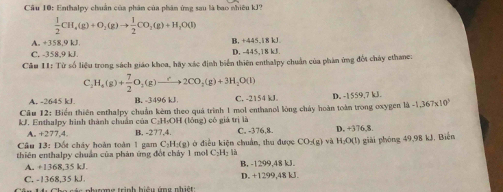 Enthalpy chuẩn của phản của phản ứng sau là bao nhiêu kJ?
 1/2 CH_4(g)+O_2(g)to  1/2 CO_2(g)+H_2O(l)
A. +358,9 kJ. B. +445,18 kJ.
C. -358,9 kJ. D. -445,18 kJ.
Câu 11: Từ số liệu trong sách giáo khoa, hãy xác định biển thiên enthalpy chuẩn của phản ứng đốt cháy ethane:
C_2H_6(g)+ 7/2 O_2(g)to 2CO_2(g)+3H_2O(l)
A. -2645 kJ. B. -3496 kJ. C. -2154 kJ. D. -1559,7 kJ.
Câu 12: Biến thiên enthalpy chuẩn kèm theo quá trình 1 mol enthanol lòng cháy hoàn toàn trong oxygen là -1.367* 10^3
kJ. Enthalpy hình thành chuẩn của C_2H_5OH (lỏng) có giá trị là
A. +277,4. B. -277,4. C. -376,8. D. +376,8.
Câu 13: Đốt cháy hoàn toàn 1 gam C_2H_2(g) ở điều kiện chuẩn, thu được CO_2(g) và H_2O(l) giải phóng 49,98 kJ. Biến
thiên enthalpy chuẩn của phản ứng đốt cháy 1 mol C_2H_2 là
A. +1368,35 kJ. B. -1299,48 kJ.
C. -1368,35 kJ. D. +1299,48 kJ.
1: Cho các phượng trình hiệu ứng nhiệt: