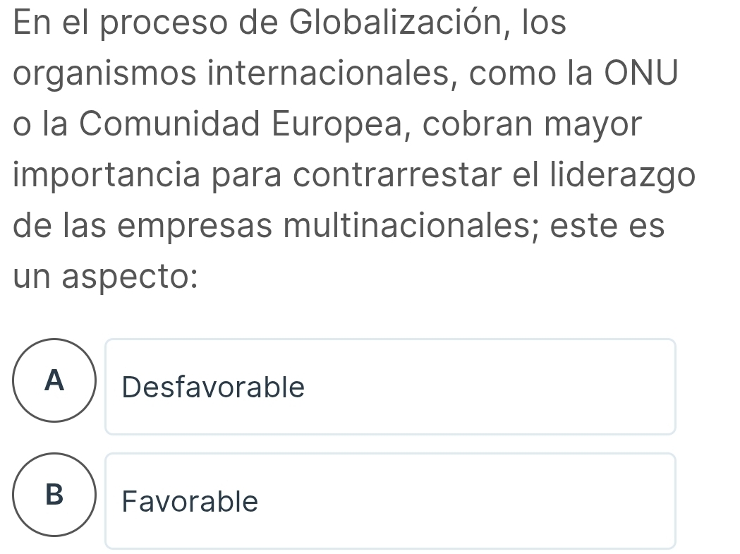 En el proceso de Globalización, los
organismos internacionales, como la ONU
o la Comunidad Europea, cobran mayor
importancia para contrarrestar el liderazgo
de las empresas multinacionales; este es
un aspecto:
A ) Desfavorable
B Favorable