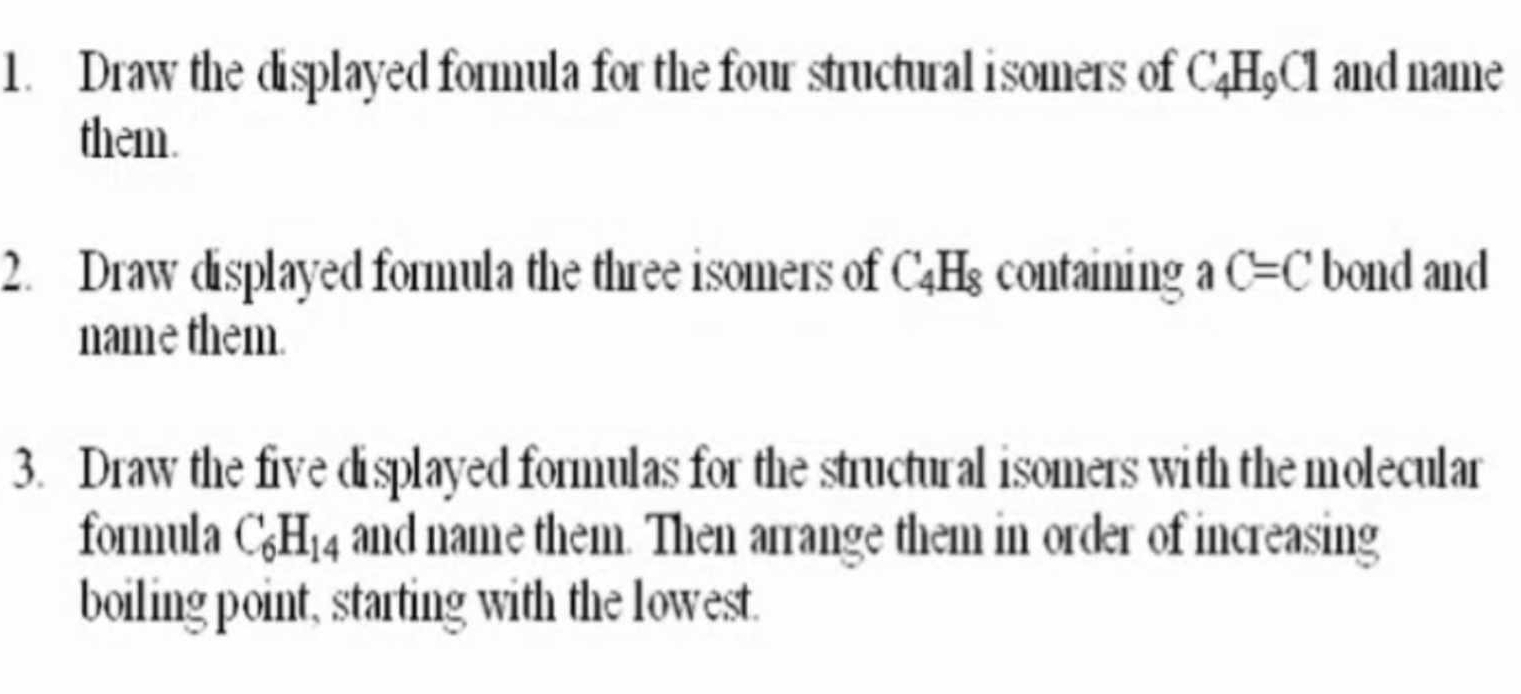 Draw the displayed formula for the four structural isomers of C_4H_9Cl and name 
them. 
2. Draw displayed formula the three isomers of C_4H_8 containing aC=C bond and 
name them. 
3. Draw the five displayed formulas for the structural isomers with the molecular 
formula C_6H_14 and name them. Then arrange them in order of increasing 
boiling point, starting with the lowest.