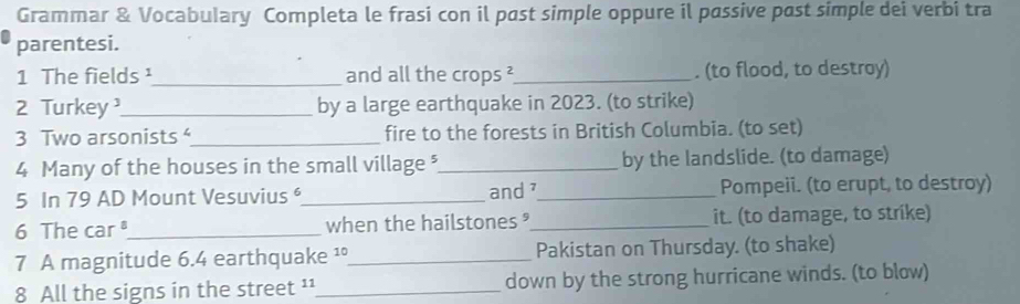 Grammar & Vocabulary Completa le frasi con il past simple oppure il passive past simple dei verbi tra 
parentesi. 
1 The fields ¹_ and all the crops ²_ . (to flood, to destray) 
2 Turkey _by a large earthquake in 2023. (to strike) 
3 Two arsonists_ fire to the forests in British Columbia. (to set) 
4 Many of the houses in the small village *_ by the landslide. (to damage) 
5 In 79 AD Mount Vesuvius _and_ Pompeii. (to erupt, to destroy) 
6 The car_ when the hailstones _it. (to damage, to strike) 
7 A magnitude 6.4 earthquake ¹°_ Pakistan on Thursday. (to shake) 
8 All the signs in the street ¹¹_ down by the strong hurricane winds. (to blow)