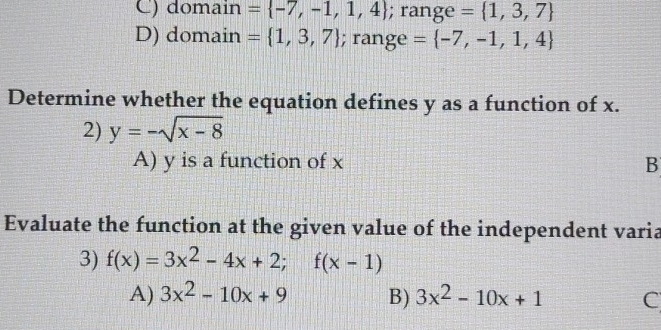 C) domain = -7,-1,1,4; range = 1,3,7
D) domain = 1,3,7; range = -7,-1,1,4
Determine whether the equation defines y as a function of x.
2) y=-sqrt(x-8)
A) y is a function of x B
Evaluate the function at the given value of the independent varia
3) f(x)=3x^2-4x+2; f(x-1)
A) 3x^2-10x+9 B) 3x^2-10x+1 C