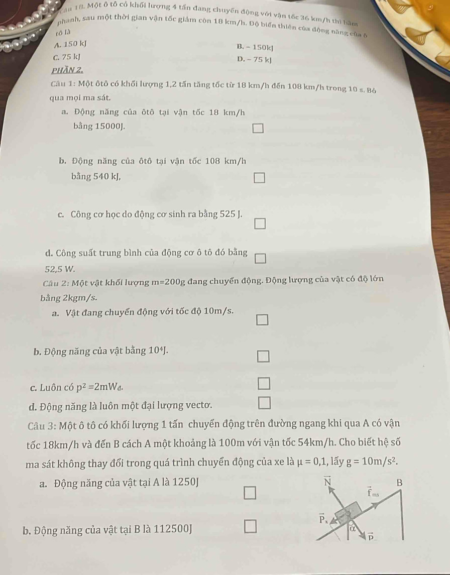 Cầu 18, Một ô tổ cổ khối lượng 4 tấn đang chuyến động với vận tốc 36 km/h thì bàm
phanh, sau một thời gian vận tốc giảm còn 18 km/h. Độ biển thiên của động năng của ở
tô là
A. 150 kJ
B. - 150kJ
C. 75 kJ
D. - 75 kJ
phần 2.
Câu 1: Một ôtô có khối lượng 1,2 tấn tăng tốc từ 18 km/h đến 108 km/h trong 10 s. Bỏ
qua mọi ma sát.
a. Động năng của ôtô tại vận tốc 18 km/h
bằng 15000J. □
b. Động năng của ôtô tại vận tốc 108 km/h
bằng 540 kJ,
□
c. Công cơ học do động cơ sinh ra bằng 525 J.
□
d. Công suất trung bình của động cơ ô tô đó bằng
52,5 W.
Câu 2:Mhat Q t vật khối lượng m=200g đang chuyển động. Động lượng của vật có độ lớn
bằng 2kgm/s.
a. Vật đang chuyển động với tốc độ 10m/s.
□
b. Động năng của vật bằng 10^4J.
c. Luôn có p^2=2mW_d.
d. Động năng là luôn một đại lượng vecto.
Câu 3: Một ô tô có khối lượng 1 tấn chuyển động trên đường ngang khi qua A có vận
tốc 18km/h và đến B cách A một khoảng là 100m với vận tốc 54km/h. Cho biết hệ số
ma sát không thay đổi trong quá trình chuyển động của xe là mu =0,1 , lấy g=10m/s^2.
a. Động năng của vật tại A là 1250J
□
b. Động năng của vật tại B là 112500J □