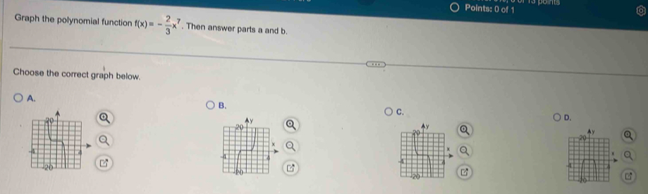 Graph the polynomial function f(x)=- 2/3 x^7. Then answer parts a and b. 
Choose the correct graph below. 
A. 
B. 
C. 
D. 
z