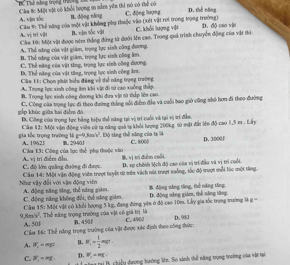 Thể năng trọng trường xắc  t
Câu 8: Một vật có khối lượng m nằm yên thì nó có thể có
A. vận tốc B. động năng C. động lượng D. thế năng
Câu 9: Thế năng của một vật không phụ thuộc vào (xét vật rơi trong trọng trường)
A. vị trí vật B. vận tốc vật C. khối lượng vật D. độ cao vật
Câu 10: Một vật được ném thẳng đứng từ dưới lên cao. Trong quá trình chuyển động của vật thì:
A. Thế năng của vật giảm, trọng lực sinh công dương.
B. Thế năng của vật giảm, trọng lực sinh công âm.
C. Thế năng của vật tăng, trọng lực sinh công dương.
D. Thế năng của vật tăng, trọng lực sinh công âm.
Câu 11: Chọn phát biểu đúng về thế năng trọng trường
A. Trọng lực sinh công âm khi vật đi từ cao xuống thấp.
B. Trọng lực sinh công dương khi đưa vật từ thấp lên cao.
C. Công của trọng lực đi theo đường thẳng nối điểm đầu và cuối bao giờ cũng nhỏ hơn đi theo đường
gấp khúc giữa hai điểm đó.
D. Công của trọng lực bằng hiệu thế năng tại vị trí cuối và tại vị trí đầu.
Câu 12: Một vận động viên cử tạ nâng quả tạ khối lượng 200kg từ mặt đất lên độ cao 1,5 m . Lấy
gia tốc trọng trường là g=9,8m/s^2. Độ tăng thế năng của tạ là
A. 1962J B. 2940J C. 800J D. 3000J
Câu 13: Công của lực thế phụ thuộc vào
A. vị trí điểm đầu. B. vị trí điểm cuối.
C. độ lớn quãng đường đi được. D. sự chênh lệch độ cao của vị trí đầu và vị trí cuối.
Câu 14: Một vận động viên trượt tuyết từ trên vách núi trượt xuống, tốc độ trượt mỗi lúc một tăng.
Như vậy đối với vận động viên
A. động năng tăng, thế năng giảm. B. động năng tăng, thế năng tăng.
C. động năng không đổi, thế năng giảm. D. động năng giảm, thế năng tăng.
Câu 15: Một vật có khối lượng 5 kg, đang đứng yên ở độ cao 10m. Lấy gia tốc trọng trường là g=
9,8m/s^2. Thế năng trọng trường của vật có giá trị là
A. 50J B. 450J C. 490J D. 98J
Câu 16: Thế năng trọng trường của vật được xác định theo công thức:
A. W_t=mgz B. W_t= 1/2 mgz.
C. W_1=mg. D. W_1=mg.
* năng tại B. chiều dương hướng lên. So sánh thế năng trọng trường của vật tại
