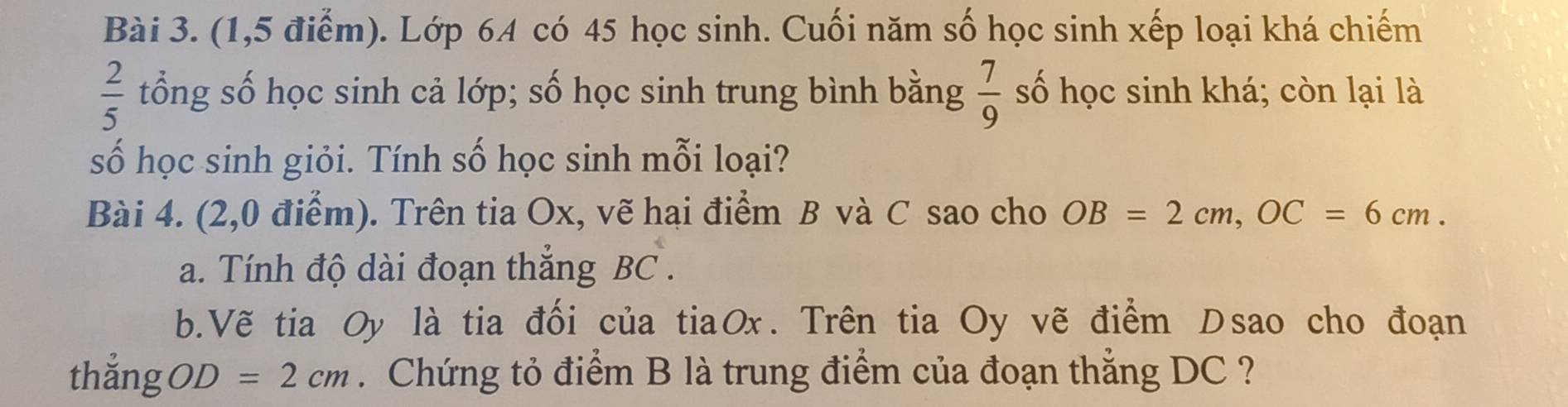 (1,5 điểm). Lớp 64 có 45 học sinh. Cuối năm số học sinh xếp loại khá chiếm
 2/5  tổng số học sinh cả lớp; số học sinh trung bình bằng  7/9  số học sinh khá; còn lại là 
số học sinh giỏi. Tính số học sinh mỗi loại? 
Bài 4. (2,0 điểm). Trên tia Ox, vẽ hại điểm B và C sao cho OB=2cm, OC=6cm. 
a. Tính độ dài đoạn thắng BC. 
b.Vẽ tia Oy là tia đối của tiaOx. Trên tia Oy vẽ điểm Dsao cho đoạn 
thắng OD=2cm Chứng tỏ điểm B là trung điểm của đoạn thắng DC ?