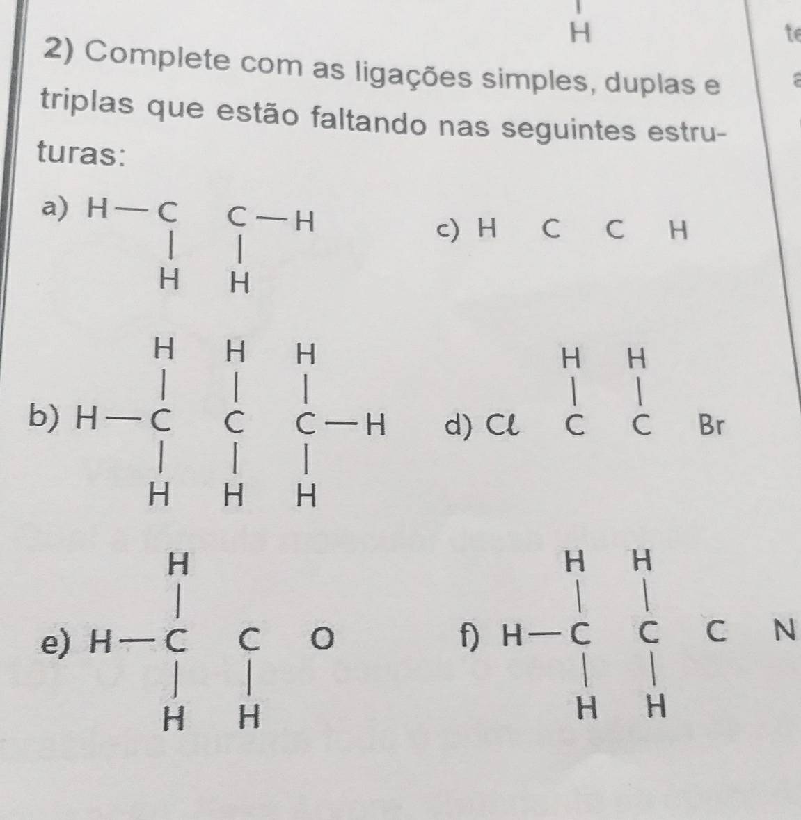 te 
2) Complete com as ligações simples, duplas e 
triplas que estão faltando nas seguintes estru- 
turas: 
a) beginarrayr H-C&C-H |&| H&Hendarray
c) H C C H
beginarrayr HH ClClendarray
b) H-beginarrayr H&H&H |&|&|&| |&|&| H&H&Hendarray d) Br
e) H-beginarrayr H Cendarray C0 HHendarray
f) H-beginarrayr H_H=^(_2)^N