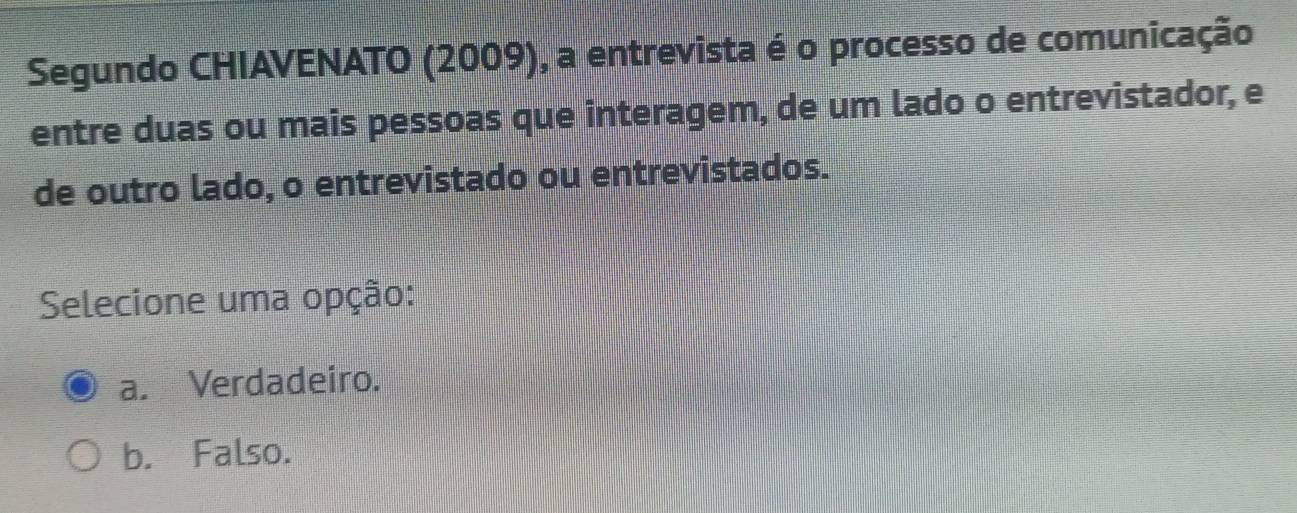 Segundo CHIAVENATO (2009), a entrevista é o processo de comunicação
entre duas ou mais pessoas que interagem, de um lado o entrevistador, e
de outro lado, o entrevistado ou entrevistados.
Selecione uma opção:
a. Verdadeiro.
b. Falso.