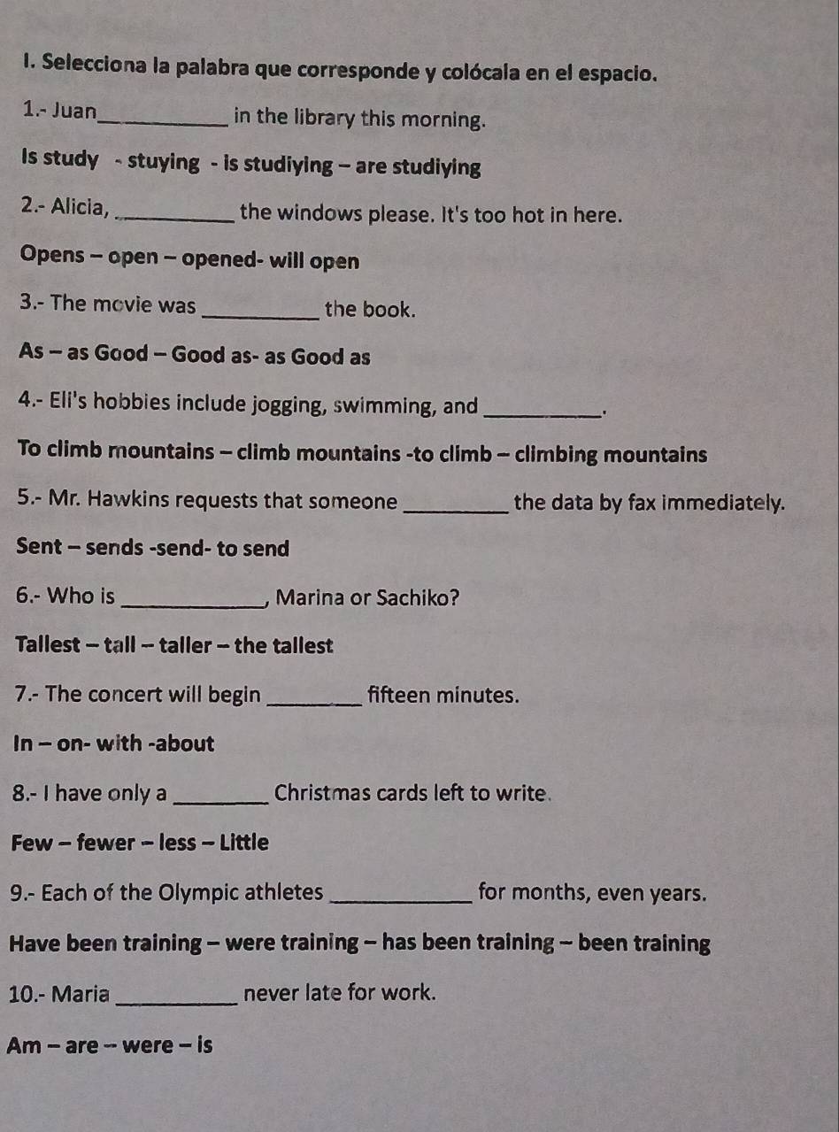 Selecciona la palabra que corresponde y colócala en el espacio. 
1.- Juan_ in the library this morning. 
Is study - stuying - is studiying — are studiying 
2.- Alicia, _the windows please. It's too hot in here. 
Opens - open - opened- will open 
3.- The movie was _the book. 
As - as Good - Good as- as Good as 
4.- Eli's hobbies include jogging, swimming, and_ 
. 
To climb mountains - climb mountains -to climb - climbing mountains 
5.- Mr. Hawkins requests that someone _the data by fax immediately. 
Sent - sends -send- to send 
6.- Who is _, Marina or Sachiko? 
Tallest - tall - taller - the tallest 
7.- The concert will begin _fifteen minutes. 
In - on- with -about 
8.- I have only a _Christmas cards left to write. 
Few - fewer - less - Little 
9.- Each of the Olympic athletes _for months, even years. 
Have been training - were training - has been training - been training 
10.- Maria_ never late for work. 
Am - are - were - is