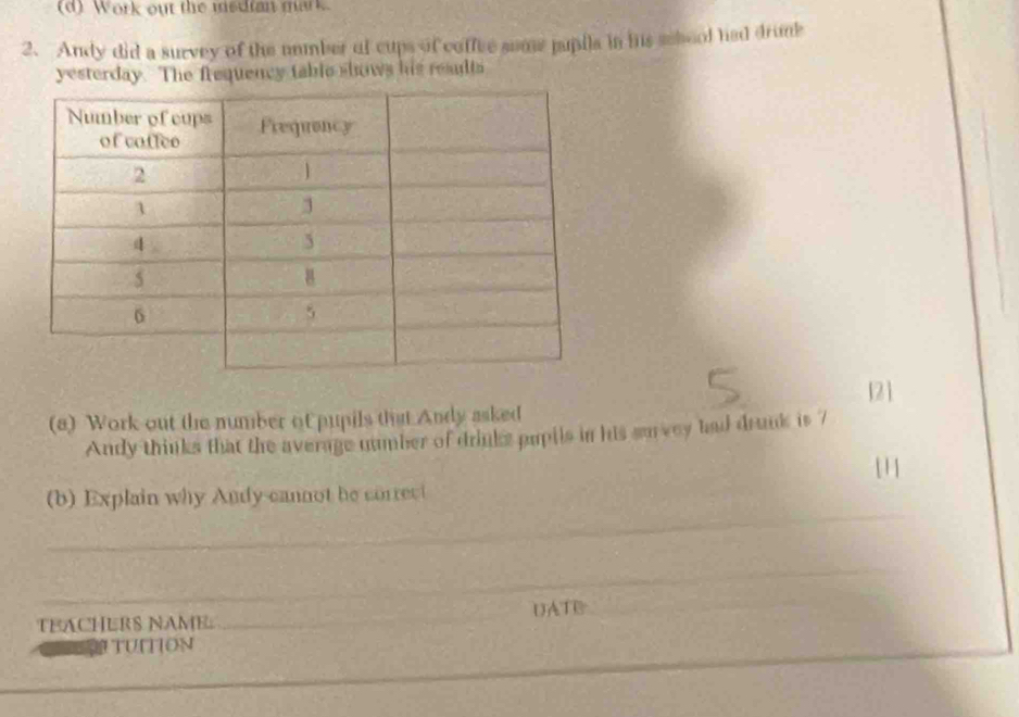 Work out the medfan mark. 
2. Andy did a survey of the number of cups of coffee some pupila in his sehool had drumk 
yesterday. The frequency table shows his results 
(8) Work out the number of pupils that Andy asked 121
Andy thinks that the average number of drinks pupils in his survey had drunk is 7
111
_ 
(b) Explain why Andy cannot he correct 
_ 
TEACHERS NAME. _UATE 
_ 
Đi TUITIOn