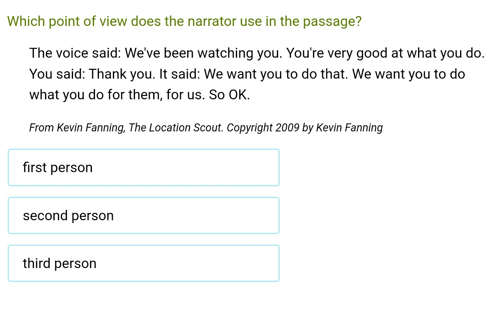 Which point of view does the narrator use in the passage?
The voice said: We've been watching you. You're very good at what you do.
You said: Thank you. It said: We want you to do that. We want you to do
what you do for them, for us. So OK.
From Kevin Fanning, The Location Scout. Copyright 2009 by Kevin Fanning
first person
second person
third person