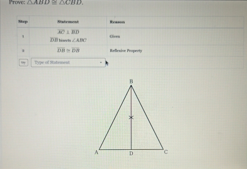 Prove: △ ABD≌ △ CBD. 
Step Statement Reason
overline AC⊥ overline BD
Given 
1 DB bisects ∠ ABC
2 overline DB≌ overline DB Reflexive Property 
try Type of Statement