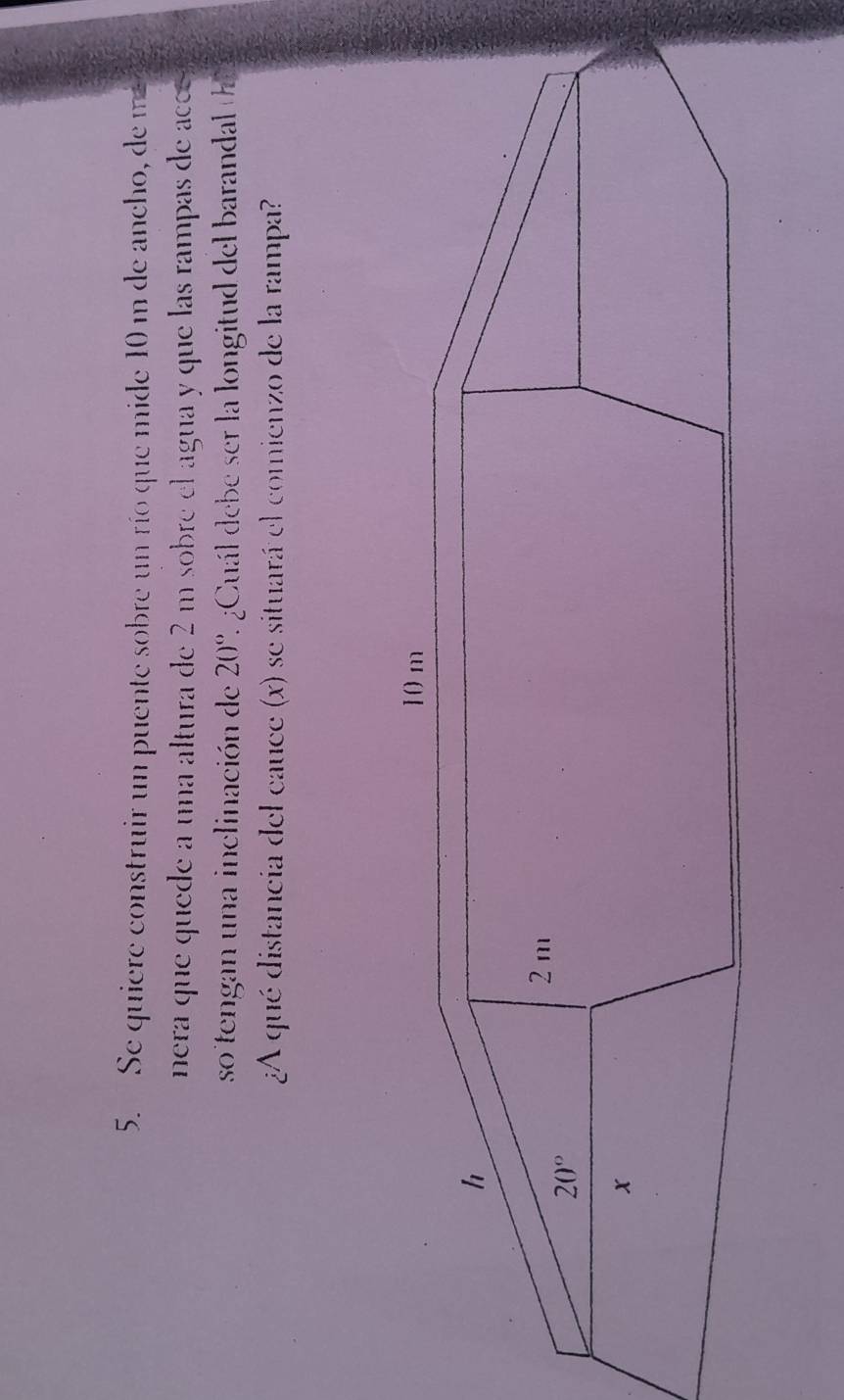 Se quiere construir un puente sobre un río que mide 10 m de ancho, de m
nera que quede a una altura de 2 m sobre el agua y que las rampas de acc 
so tengan una inclinación de 20° 1 ¿Cuál debe ser la longitud del barandal t
¿A qué distancia del cauce (x) se situará el comienzo de la rampa?