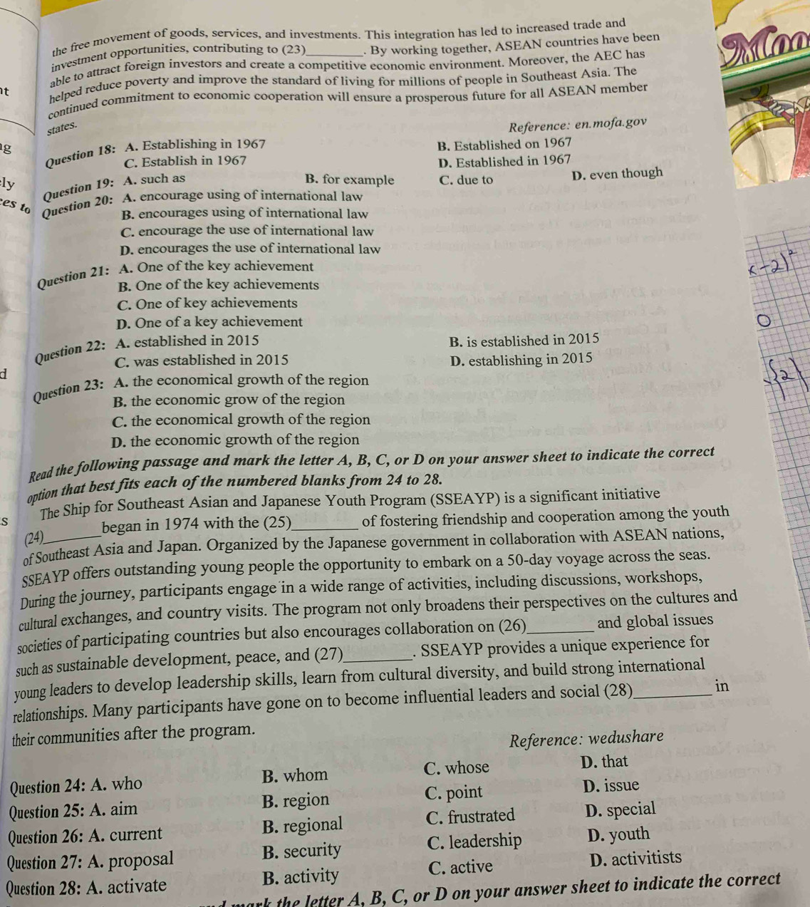 the free movement of goods, services, and investments. This integration has led to increased trade and
investment opportunities, contríbuting to (23) . By working together, ASEAN countries have been
able to attract foreign investors and create a competitive economic environment. Moreover, the AEC has Moo
t helped reduce poverty and improve the standard of living for millions of people in Southeast Asia. The
continued commitment to economic cooperation will ensure a prosperous future for all ASEAN member
states.
Reference: en.mofa.gov
g
Question 18: A. Establishing in 1967
C. Establish in 1967 B. Established on 1967
D. Established in 1967
ly
es to Question 20: Question 19: A. such as
B. for example C. due to D. even though
A. encourage using of international law
B. encourages using of international law
C. encourage the use of international law
D. encourages the use of international law
Question 21: A. One of the key achievement
B. One of the key achievements
C. One of key achievements
D. One of a key achievement
Question 22: A. established in 2015 B. is established in 2015
C. was established in 2015
d D. establishing in 2015
Question 23: A. the economical growth of the region
B. the economic grow of the region
C. the economical growth of the region
D. the economic growth of the region
Read the following passage and mark the letter A, B, C, or D on your answer sheet to indicate the correct
option that best fits each of the numbered blanks from 24 to 28.
S The Ship for Southeast Asian and Japanese Youth Program (SSEAYP) is a significant initiative
began in 1974 with the (25)_ of fostering friendship and cooperation among the youth
(24)__
of Southeast Asia and Japan. Organized by the Japanese government in collaboration with ASEAN nations,
sSEAYP offers outstanding young people the opportunity to embark on a 50-day voyage across the seas.
During the journey, participants engage in a wide range of activities, including discussions, workshops,
cultural exchanges, and country visits. The program not only broadens their perspectives on the cultures and
societies of participating countries but also encourages collaboration on (26)_ and global issues
such as sustainable development, peace, and (27)_ . SSEAYP provides a unique experience for
young leaders to develop leadership skills, learn from cultural diversity, and build strong international
relationships. Many participants have gone on to become influential leaders and social (28)_ in
their communities after the program.
Reference: wedushare
C. whose
Question 24:A. who B. whom D. that
Question 25:A. aim B. region C. point
D. issue
Question 26:A. current B. regional C. frustrated D. special
Question 27:A. proposal B. security C. leadership D. youth
Question 28:A. activate B. activity C. active
D. activitists
ark the letter A. B, C, or D on your answer sheet to indicate the correct