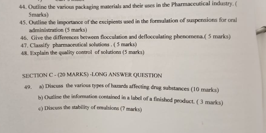 Outline the various packaging materials and their uses in the Pharmaceutical industry. ( 
5marks) 
45. Outline the importance of the excipients used in the formulation of suspensions for oral 
administration (5 marks) 
46. Give the differences between flocculation and deflocculating phenomena.( 5 marks) 
47. Classify pharmaceutical solutions . ( 5 marks) 
48. Explain the quality control of solutions (5 marks) 
SECTION C - (20 MARKS) -LONG ANSWER QUESTION 
49. a) Discuss the various types of hazards affecting drug substances (10 marks) 
b) Outline the information contained in a label of a finished product. ( 3 marks) 
c) Discuss the stability of emulsions (7 marks)