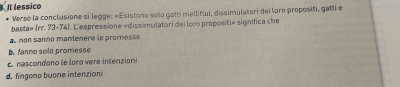 Il lessico
Verso la conclusione si legge: «Esistono solo gatti melliflui, dissimulatori dei loro propositi, gatti e
basta» (rr. 73-74). L’espressione «dissimulatori dei loro propositi» significa che
a. non sanno mantenere le promesse
b. fanno solo promesse
c. nascondono le loro vere intenzioni
d. fingono buone intenzioni