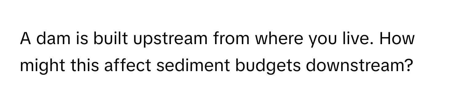 A dam is built upstream from where you live. How might this affect sediment budgets downstream?