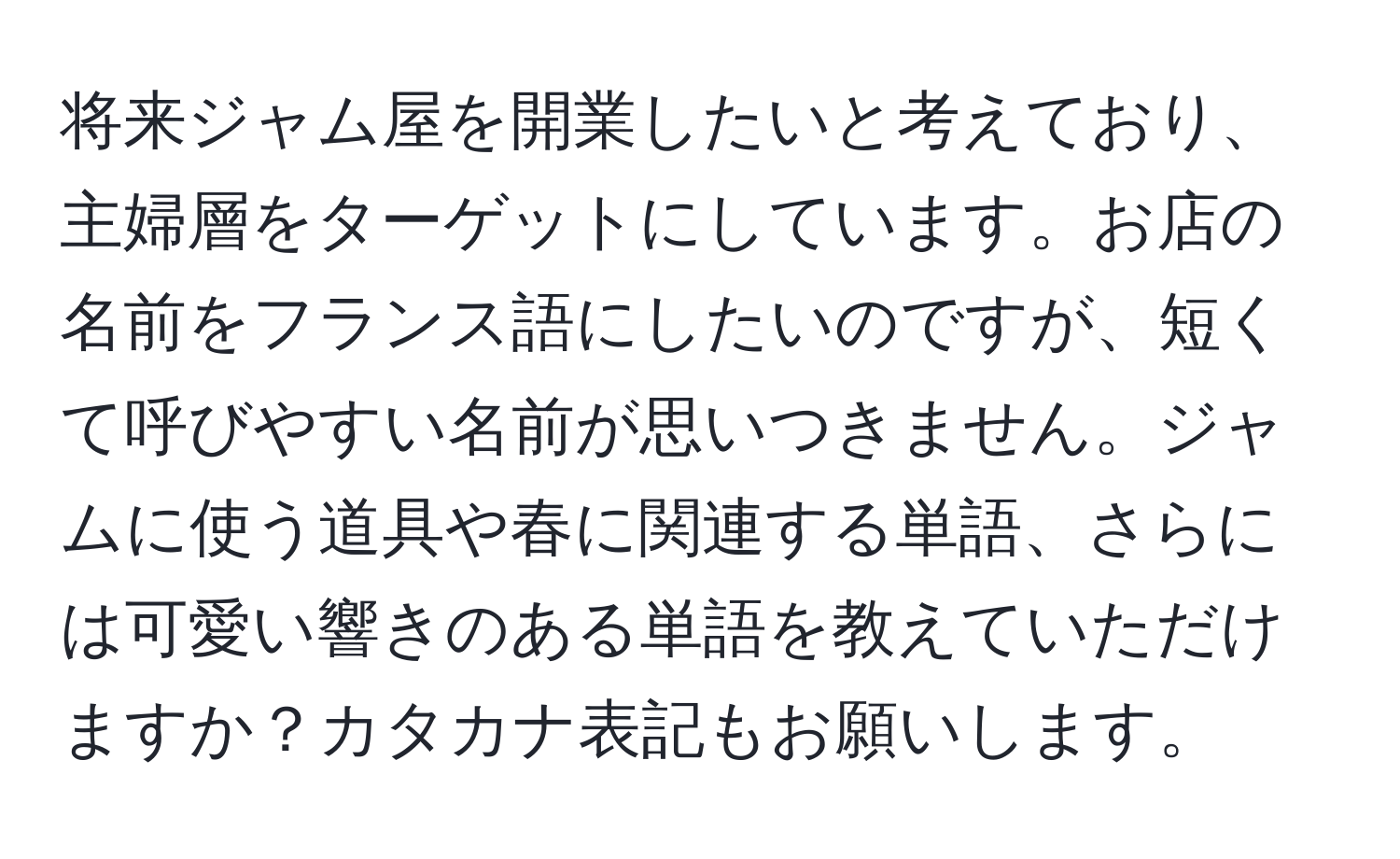 将来ジャム屋を開業したいと考えており、主婦層をターゲットにしています。お店の名前をフランス語にしたいのですが、短くて呼びやすい名前が思いつきません。ジャムに使う道具や春に関連する単語、さらには可愛い響きのある単語を教えていただけますか？カタカナ表記もお願いします。