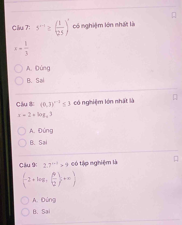 5^(x-1)≥ ( 1/25 )^x có nghiệm lớn nhất là
x= 1/3 
A. Đúng
B. Sai
Câu 8: (0,3)^x-2≤ 3 có nghiệm lớn nhất là
x=2+log _63
A. Đúng
B. Sai
Câu 9: 2.7^(x+2)>9 có tập nghiệm là
(-2+log _7( 9/2 );+∈fty )
A. Đúng
B. Sai