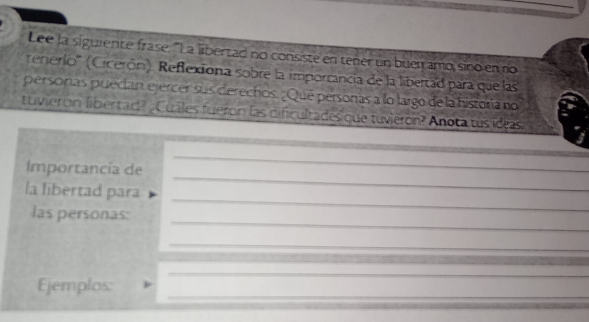 Lee la siguiente frase. "La libertad no consiste en tener un buen amo siño en no 
tererlo'' (Cicerón). Reflexiona sobre la importancia de la libertad para que las 
personas puedan ejercer sus derechos. ¿Qué personas a lo largo de la historia no 
tuvierón libertad? ; Cuáles fueron las dificultades que tuvieron? Anota tus ídeas 
_ 
Importancia de 
_ 
la libertad para 
_ 
_ 
las personas: 
_ 
_ 
_ 
_ 
_ 
Ejemplos:_ 
_