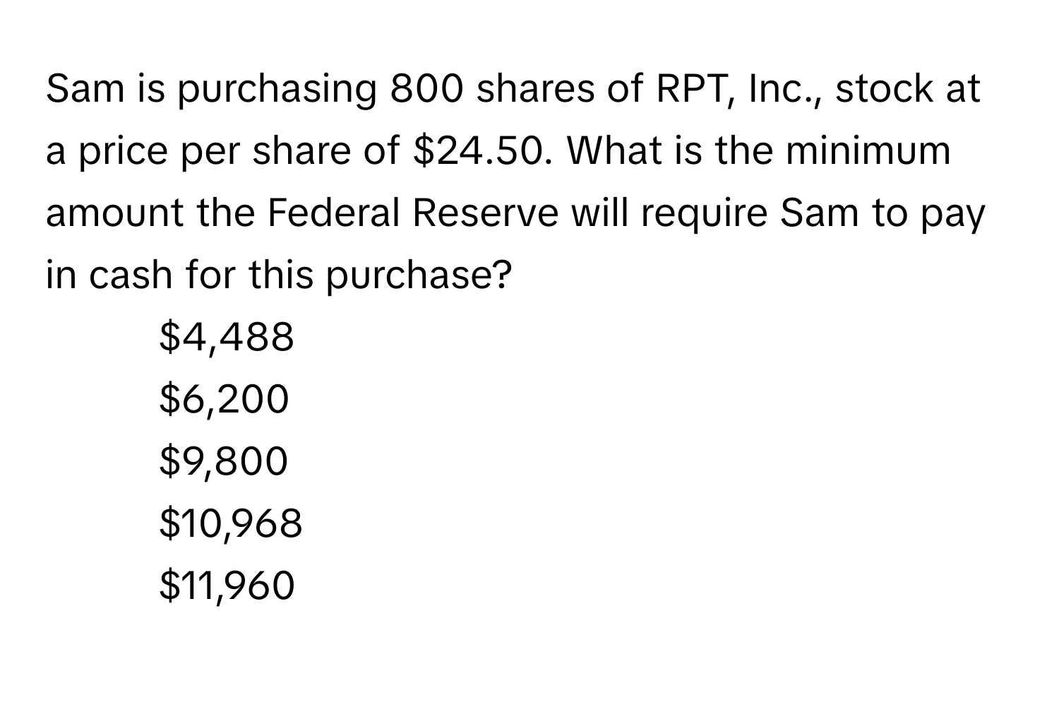 Sam is purchasing 800 shares of RPT, Inc., stock at a price per share of $24.50. What is the minimum amount the Federal Reserve will require Sam to pay in cash for this purchase?
- $4,488
- $6,200
- $9,800
- $10,968
- $11,960