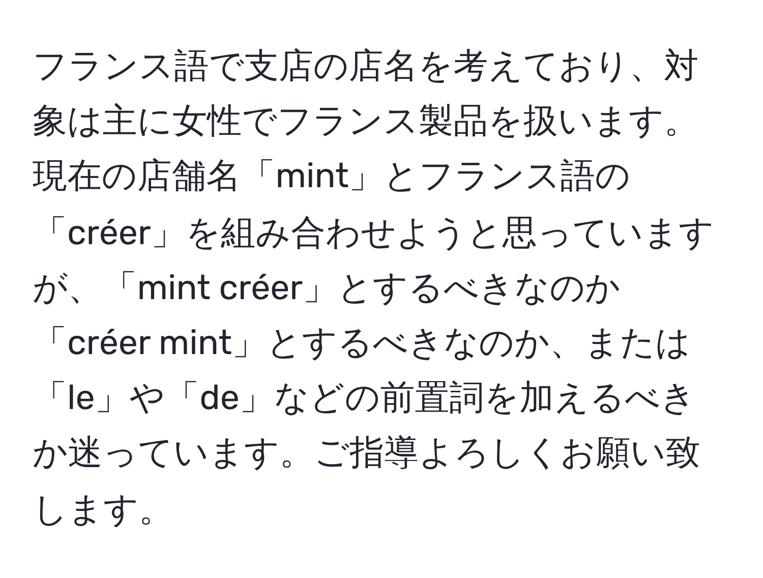 フランス語で支店の店名を考えており、対象は主に女性でフランス製品を扱います。現在の店舗名「mint」とフランス語の「créer」を組み合わせようと思っていますが、「mint créer」とするべきなのか「créer mint」とするべきなのか、または「le」や「de」などの前置詞を加えるべきか迷っています。ご指導よろしくお願い致します。