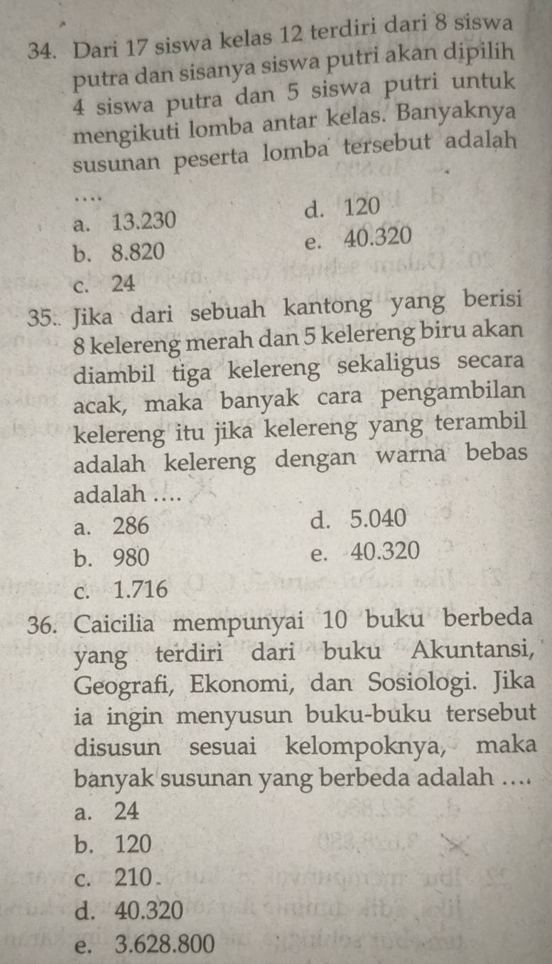 Dari 17 siswa kelas 12 terdiri dari 8 siswa
putra dan sisanya siswa putri akan dipilih
4 siswa putra dan 5 siswa putri untuk
mengikuti lomba antar kelas. Banyaknya
susunan peserta lomba tersebut adalah
_
...
a. 13.230 d. 120
b. 8.820 e. 40.320
c. 24
35.. Jika dari sebuah kantong yang berisi
8 kelereng merah dan 5 kelereng biru akan
diambil tiga kelereng sekaligus secara
acak, maka banyak cara pengambilan
kelereng itu jika kelereng yang terambil
adalah kelereng dengan warna bebas
adalah ….
a. 286 d. 5.040
b. 980 e. 40.320
c. 1.716
36. Caicilia mempunyai 10 buku berbeda
yang terdiri dari buku Akuntansi,
Geografi, Ekonomi, dan Sosiologi. Jika
ia ingin menyusun buku-buku tersebut
disusun sesuai kelompoknya, maka
banyak susunan yang berbeda adalah ....
a. 24
b. 120
c. 210.
d. 40.320
e. 3.628.800