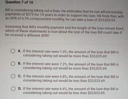 Bill is considering taking out a loan. He estimates that he can afford monthly
payments of $375 for 10 years in order to support his loan. He finds that, with
an APR of 6.5% compounded monthly, he can take a loan of $33,025.69.
Assuming that Bill's monthly payment and the length of the loan remain fixed,
which of these statements is true about the size of the loan Bill could take if
he received a different APR?
A. If the interest rate were 7.4%, the amount of the loan that Bill is
considering taking out would be more than $33,025.69.
B. If the interest rate were 7.2%, the amount of the loan that Bill is
considering taking out would be more than $33,025.69.
C. If the interest rate were 6.8%, the amount of the loan that Bill is
considering taking out would be less than $33,025.69.
D. If the interest rate were 6.4%, the amount of the loan that Bill is
considering taking out would be less than $33,025.69.