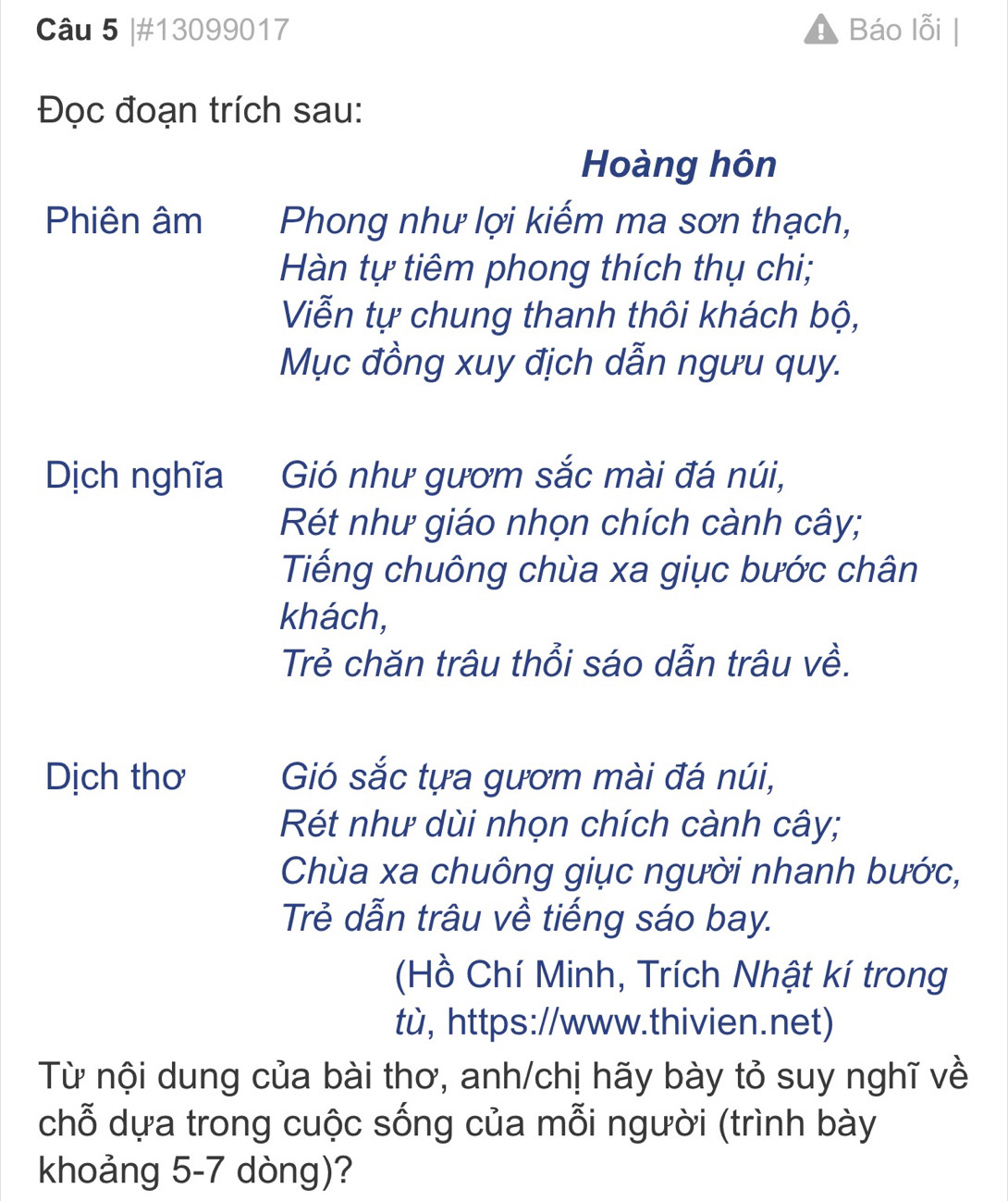 #13099017 Báo lỗi
Đọc đoạn trích sau:
Hoàng hôn
Phiên âm Phong như lợi kiếm ma sơn thạch,
Hàn tự tiêm phong thích thụ chi;
Viễn tự chung thanh thôi khách bộ,
Mục đồng xuy địch dẫn ngưu quy.
Dịch nghĩa Gió như gươm sắc mài đá núi,
Rét như giáo nhọn chích cành cây;
Tiếng chuông chùa xa giục bước chân
khách,
Trẻ chăn trâu thổi sáo dẫn trâu về.
Dịch thơ Gió sắc tựa gươm mài đá núi,
Rét như dùi nhọn chích cành cây;
Chùa xa chuông giục người nhanh bước,
Trẻ dẫn trâu về tiếng sáo bay.
(Hồ Chí Minh, Trích Nhật kí trong
tù, https://www.thivien.net)
Từ nội dung của bài thơ, anh/chị hãy bày tỏ suy nghĩ về
chỗ dựa trong cuộc sống của mỗi người (trình bày
khoảng 5-7 dòng)?