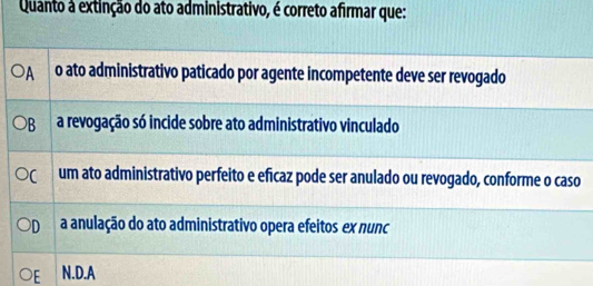 Quanto a extinção do ato administrativo, é correto afirmar que:
A o ato administrativo paticado por agente incompetente deve ser revogado
B a revogação só incide sobre ato administrativo vinculado
um ato administrativo perfeito e eficaz pode ser anulado ou revogado, conforme o caso
D a anulação do ato administrativo opera efeitos ex nunc
F N.D.A