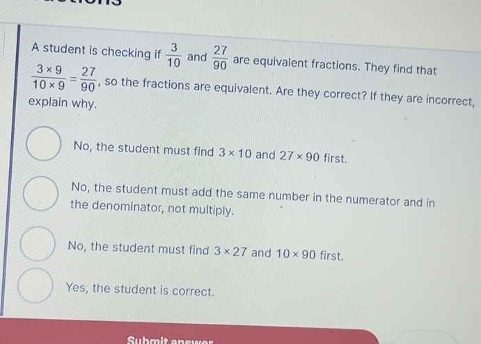 A student is checking if  3/10  and  27/90  are equivalent fractions. They find that
 (3* 9)/10* 9 = 27/90  , so the fractions are equivalent. Are they correct? If they are incorrect,
explain why.
No, the student must find 3* 10 and 27* 90 first.
No, the student must add the same number in the numerator and in
the denominator, not multiply.
No, the student must find 3* 27 and 10* 90 first.
Yes, the student is correct.