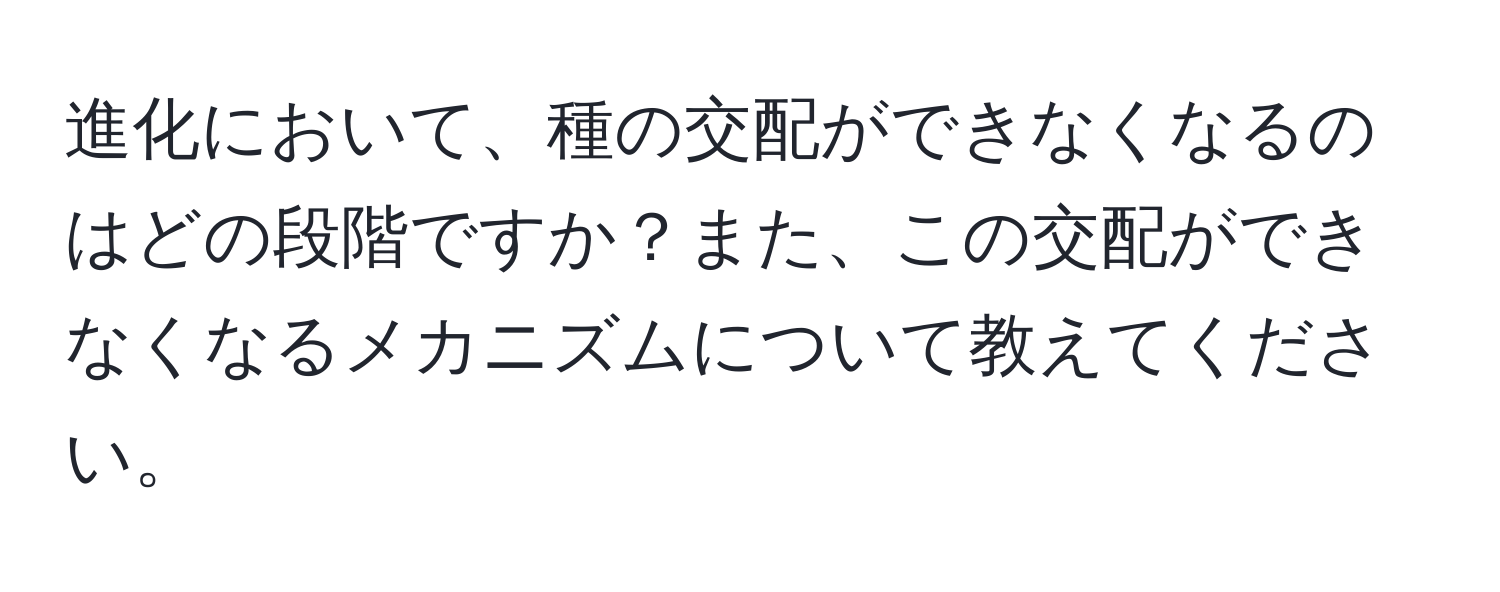 進化において、種の交配ができなくなるのはどの段階ですか？また、この交配ができなくなるメカニズムについて教えてください。