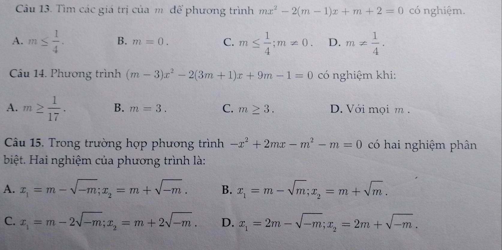 Tìm các giá trị của m để phương trình mx^2-2(m-1)x+m+2=0 có nghiệm.
A. m≤  1/4 . m≤  1/4 ; m!= 0. D. m!=  1/4 .
B. m=0. 
C.
Câu 14. Phương trình (m-3)x^2-2(3m+1)x+9m-1=0 có nghiệm khi:
B. m=3. C. m≥ 3.
A. m≥  1/17 . D. Với mọi m.
Câu 15. Trong trường hợp phương trình -x^2+2mx-m^2-m=0 có hai nghiệm phân
biệt. Hai nghiệm của phương trình là:
A. x_1=m-sqrt(-m); x_2=m+sqrt(-m). B. x_1=m-sqrt(m); x_2=m+sqrt(m).
C. x_1=m-2sqrt(-m); x_2=m+2sqrt(-m). D. x_1=2m-sqrt(-m); x_2=2m+sqrt(-m).