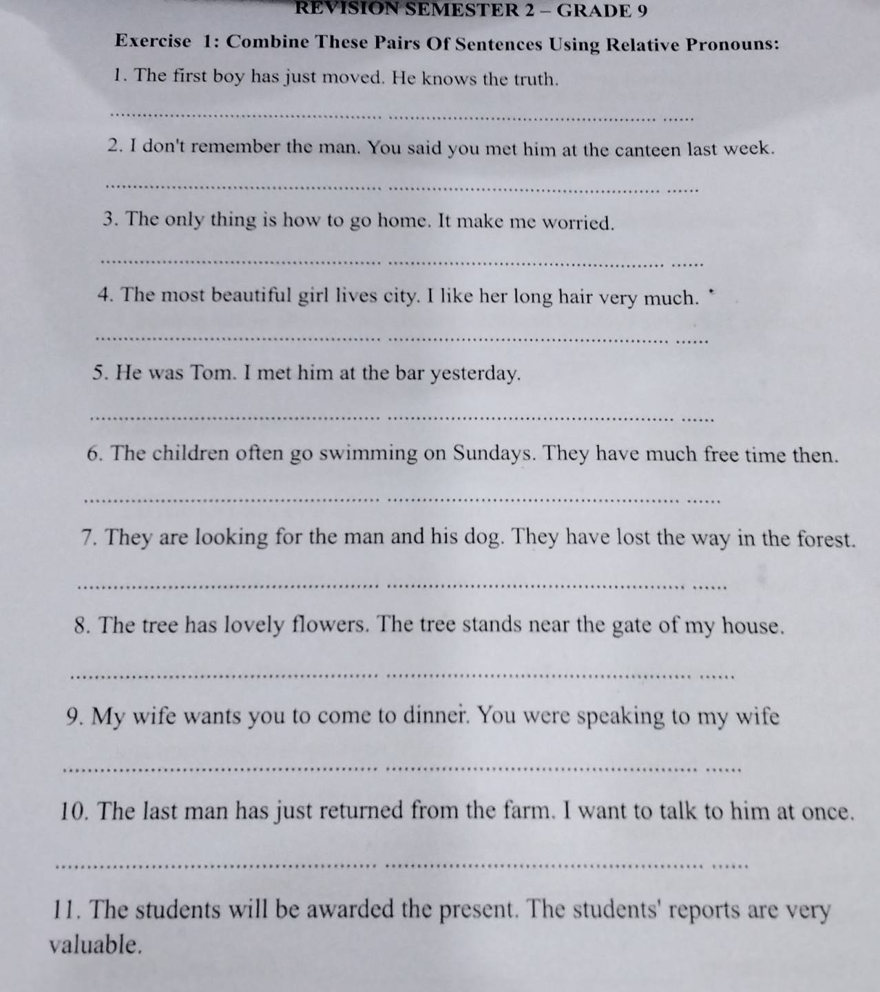 REVISION SEMESTER 2 - GRADE 9 
Exercise 1: Combine These Pairs Of Sentences Using Relative Pronouns: 
1. The first boy has just moved. He knows the truth. 
_ 
2. I don't remember the man. You said you met him at the canteen last week. 
_ 
3. The only thing is how to go home. It make me worried. 
_ 
4. The most beautiful girl lives city. I like her long hair very much. 
_ 
5. He was Tom. I met him at the bar yesterday. 
_ 
6. The children often go swimming on Sundays. They have much free time then. 
_ 
7. They are looking for the man and his dog. They have lost the way in the forest. 
_ 
8. The tree has lovely flowers. The tree stands near the gate of my house. 
_ 
9. My wife wants you to come to dinner. You were speaking to my wife 
_ 
10. The last man has just returned from the farm. I want to talk to him at once. 
_ 
11. The students will be awarded the present. The students' reports are very 
valuable.