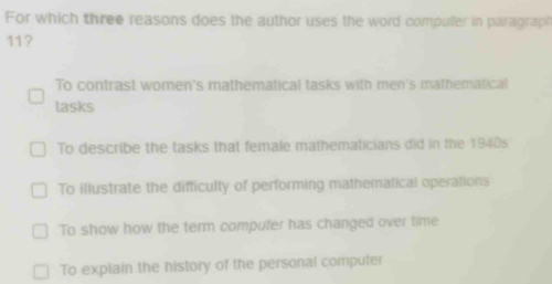 For which three reasons does the author uses the word compuler in paragraph
11?
To contrast women's mathematical tasks with men's mathematical
tasks
To describe the tasks that female mathematicians did in the 1940s
To illustrate the difficulty of performing mathematical operations
To show how the term computer has changed over time
To explain the history of the personal computer