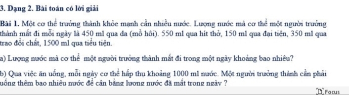 Dạng 2. Bài toán có lời giải 
Bài 1. Một cơ thể trưởng thành khỏe mạnh cần nhiều nước. Lượng nước mà cơ thể một người trưởng 
thành mất đi mỗi ngày là 450 ml qua da (mồ hôi). 550 m1 qua hít thở, 150 m1 qua đại tiện, 350 m1 qua 
trao đổi chất, 1500 m1 qua tiểu tiện. 
a) Lượng nước mà cơ thể một người trưởng thành mất đi trong một ngày khoảng bao nhiêu? 
b) Qua việc ăn uống, mỗi ngày cơ thể hấp thụ khoảng 1000 m1 nước. Một người trưởng thành cần phải 
thổng thêm bao nhiêu nước để cân bằng lương nước đã mất trong ngày ? 
1 Focus