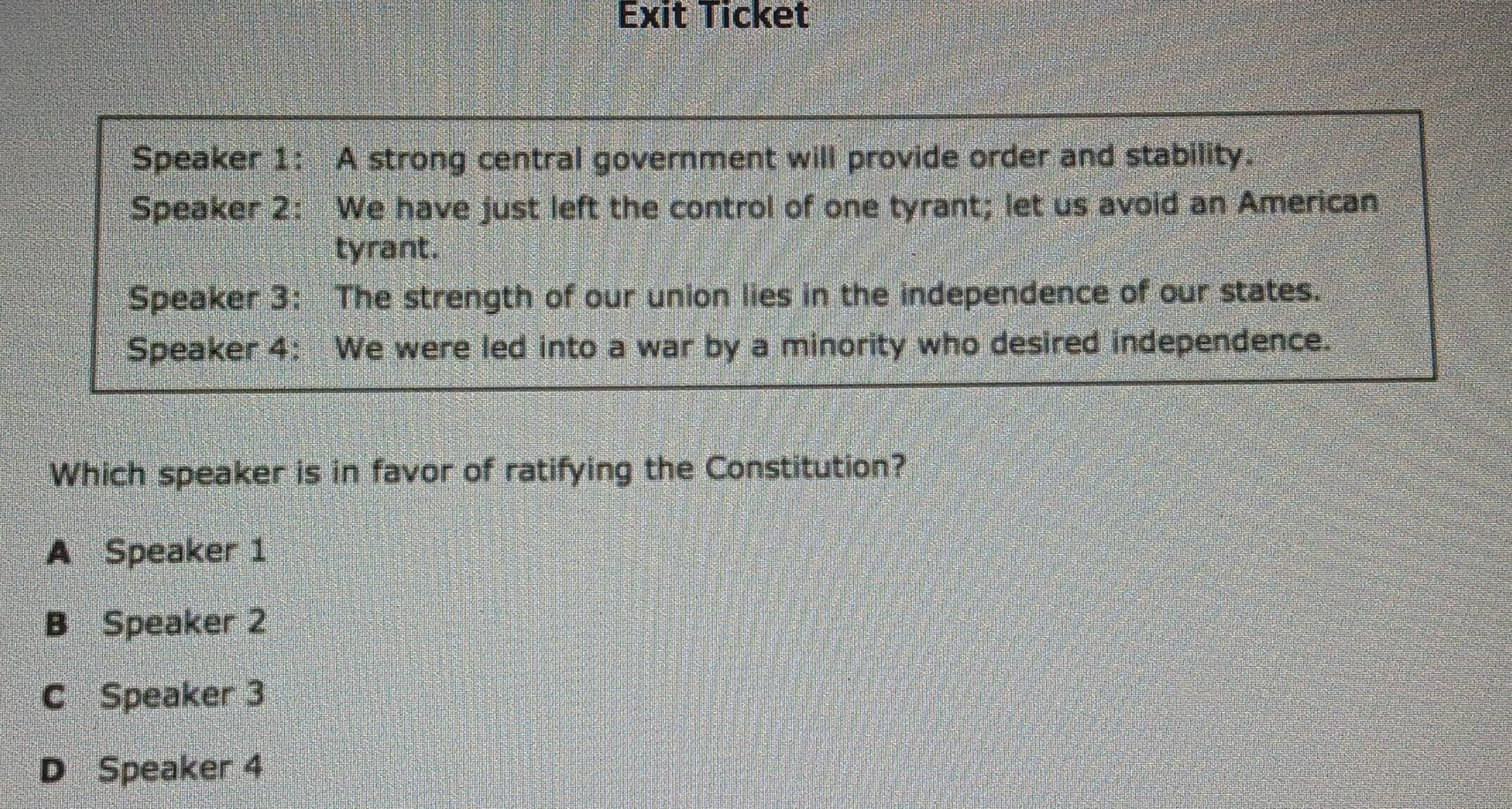 Exit Ticket
Speaker 1: A strong central government will provide order and stability.
Speaker 2: We have just left the control of one tyrant; let us avoid an American
tyrant.
Speaker 3: The strength of our union lies in the independence of our states.
Speaker 4: We were led into a war by a minority who desired independence.
Which speaker is in favor of ratifying the Constitution?
A Speaker 1
B Speaker 2
C Speaker 3
D Speaker 4