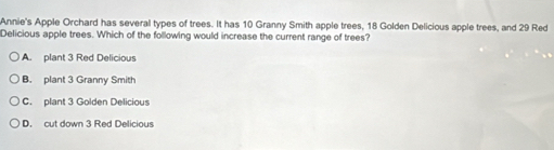 Annie's Apple Orchard has several types of trees. It has 10 Granny Smith apple trees, 18 Golden Delicious apple trees, and 29 Red
Delicious apple trees. Which of the following would increase the current range of trees?
A. plant 3 Red Delicious
B. plant 3 Granny Smith
C. plant 3 Golden Delicious
D. cut down 3 Red Delicious