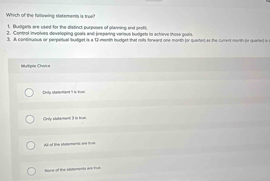 Which of the following statements is true?
1. Budgets are used for the distinct purposes of planning and profit.
2. Control involves developing goals and preparing various budgets to achieve those goals.
3. A continuous or perpetual budget is a 12-month budget that rolls forward one month (or quarter) as the current month (or quarter) is c
Multiple Choice
Only statement 1 is true.
Only statement 3 is true.
All of the statements are true.
None of the statements are true.