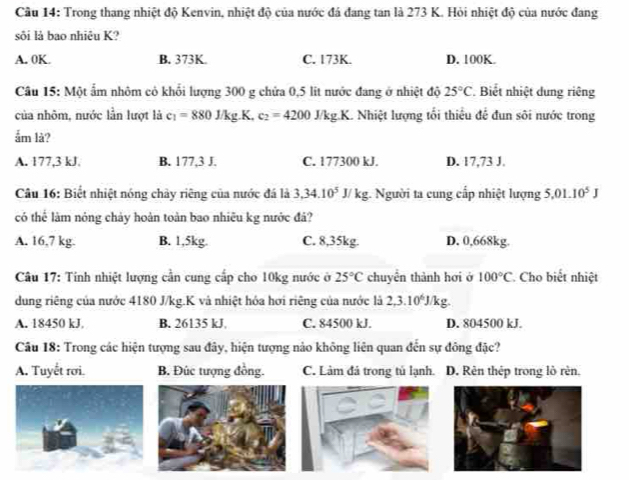 Cầu 14: Trong thang nhiệt độ Kenvin, nhiệt độ của nước đá đang tan là 273 K. Hỏi nhiệt độ của nước đang
sôi là bao nhiêu K?
A. 0K. B. 373K C. 173K. D. 100K.
Câu 15: Một ấm nhôm cỏ khối lượng 300 g chứa 0,5 lit nước đang ở nhiệt độ 25°C. Biết nhiệt dung riêng
của nhôm, nước lần lượt là c_1=880J/kg.K.c_2=4200J/kg.K. Nhiệt lượng tổi thiểu để đun sôi nước trong
ắm là?
A. 177,3 kJ. B. 177,3 J. C. 177300 kJ. D. 17,73 J.
Câu 16: Biết nhiệt nóng chảy riêng của nước đá là 3,34.10^5J/kg g. Người ta cung cấp nhiệt lượng 5.01.10^5J
có thể làm nóng chảy hoàn toàn bao nhiêu kg nước đả?
A. 16,7 kg. B. 1,5kg. C. 8,35kg. D. 0,668kg.
Câu 17: Tính nhiệt lượng cần cung cấp cho 10kg nước ở 25°C chuyên thành hơi ở 100°C * Cho biết nhiệt
dung riêng của nước 4180 J/kg.K và nhiệt hóa hơi riêng của nước là 2,3.10^6J/kg.
A. 18450 kJ, B. 26135 kJ, C. 84500 kJ. D. 804500 kJ.
Câu 18: Trong các hiện tượng sau đây, hiện tượng nào không liên quan đến sự đông đặc?
A. Tuyết rơi. B. Đúc tượng đồng. C. Làm đá trong tủ lạnh. D. Rên thêp trong lò rèn.