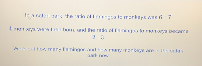 In a safari park, the ratio of flamingos to monkeys was 6:7
4 monkeys were then born, and the ratio of flamingos to monkeys became
2:3
Work out how many flamingos and how many monkeys are in the safarii
park now.