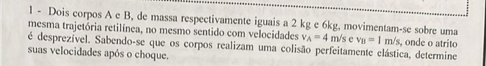 Dois corpos A e B, de massa respectivamente iguais a 2 kg e 6kg, movimentam-se sobre uma 
mesma trajetória retilínea, no mesmo sentido com velocidades v_A=4m/s e v_B=1m/s , onde o atrito 
é desprezível. Sabendo-se que os corpos realizam uma colisão perfeitamente elástica, determine 
suas velocidades após o choque.