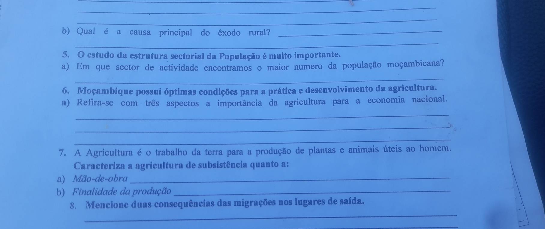 Qual é a causa principal do êxodo rural?_ 
_ 
5. O estudo da estrutura sectorial da População é muito importante. 
a) Em que sector de actividade encontramos o maior numero da população moçambicana? 
_ 
6. Moçambique possui óptimas condições para a prática e desenvolvimento da agricultura. 
a) Refira-se com três aspectos a importância da agricultura para a economia nacional. 
_ 
_ 
_ 
7. A Agricultura é o trabalho da terra para a produção de plantas e animais úteis ao homem. 
Caracteriza a agricultura de subsistência quanto a: 
a) Mão-de-obra_ 
b) Finalidade da produção_ 
_ 
8. Mencione duas consequências das migrações nos lugares de saída. 
_