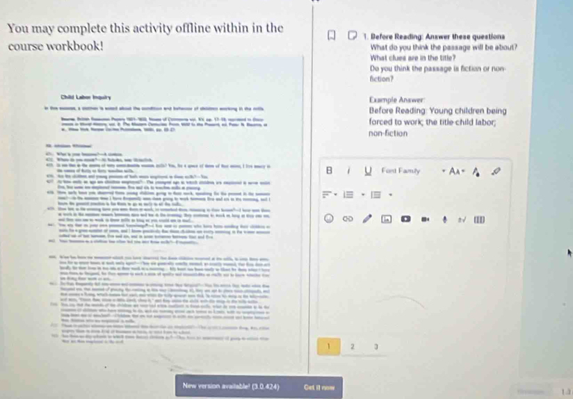 You may complete this activity offline within in the
1. Before Reading: Answer these questiona
course workbook! What do you think the passage will be about?
What clues are in the title?
Do you think the passage is fiction or non-
fiction?
Child Labor Inquiry Example Answer
Before Reading: Young children being
B Bit  Pmy 1909-90, Mam of Co v. Ki ap. 17-18, md t d forced to work; the title child labor;
m i ter s. 2. The Maz Camaes Pn s to the Per a Faw& Bar a
-      p 1D non-fiction
_
T á m m                                        Font Family An =
_   _  ___ t      h _    a B
h       _   _        h 
t  a a q   " Tge  e  cd e  a   
t- a   t at c l t a 
a ay rigy t fa wk to  _ i t_
-- __  t  _  t w _  a   - _ 
                      
b     -     
-     _     4  t t -    a l    - - ∞  `
a t - - a wk a tnll a k a - cld a i nt 
T as ta i yo od to h and i  who h hi cng h clidin a
te a g  o _ ad  t potd h a t a rry _ in he w  _
_ t_ - ____ 
a webh  _ tat - i d he hn wd a to i  l _
- f    a at -  - l e  _    a
ly te ter lw in he oh  fe nd is marng. his het ao hanwly tn that he dan star t tee 
mto ae td he ten a i nck a an of spely ad ctlte an rale wo to lare shache co
T  dy         h dt h i  h   
-   _         _  
d           
at w "Tn te se a ls cank, chou h," eet fu so to cals wh io my is to te sle
T N c t te ad ot t dito a m ad eee ct a tad ale wtar d r ce o le t
o d  h is i a a  h  i k wh t u a
t    à  l _  _-
a           
E o  a        d 
                               
t e  h a 1 2
New version avaitable! (3.0.424) Get il now