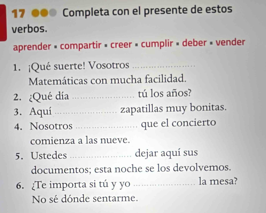 Completa con el presente de estos 
verbos. 
aprender × compartir » creer = cumplir » deber » vender 
1. ¡Qué suerte! Vosotros_ 
Matemáticas con mucha facilidad. 
2. ¿Qué día _tú los años? 
3. Aquí _zapatillas muy bonitas. 
4. Nosotros _que el concierto 
comienza a las nueve. 
5. Ustedes _dejar aquí sus 
documentos; esta noche se los devolvemos. 
6. Te importa si tú y yo_ 
la mesa? 
No sé dónde sentarme.