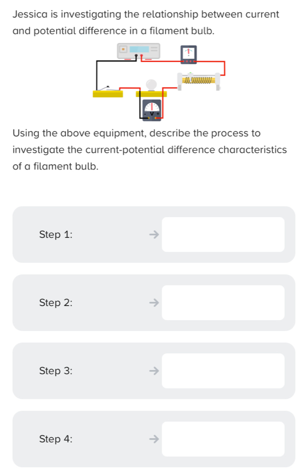 Jessica is investigating the relationship between current 
and potential difference in a filament bulb. 
Using the above equipment, describe the process to 
investigate the current-potential difference characteristics 
of a filament bulb. 
Step 1: 
Step 2: 
Step 3: 
Step 4: