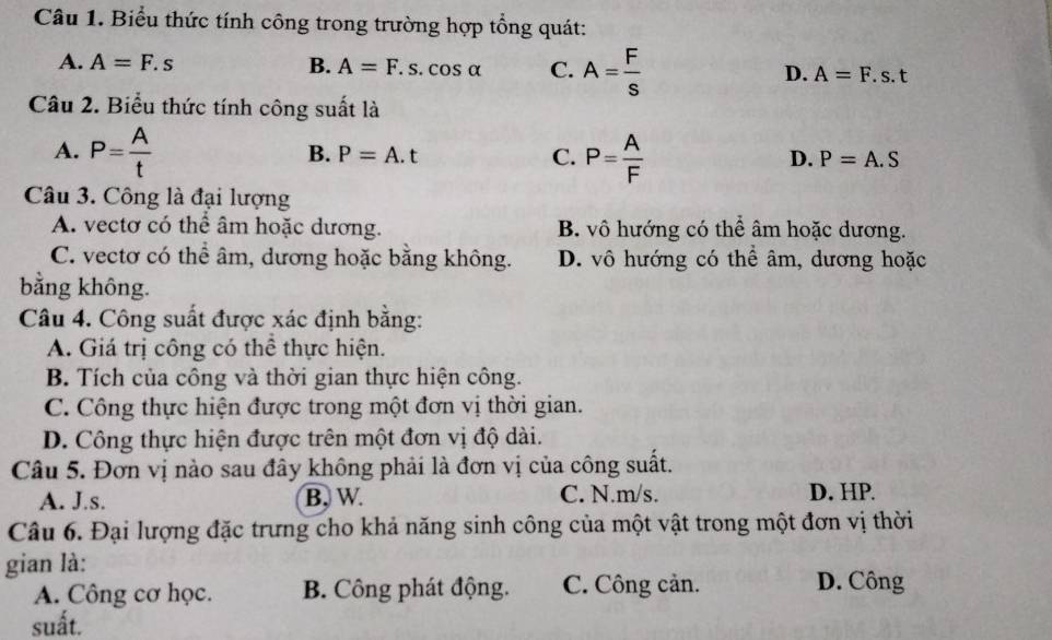 Biểu thức tính công trong trường hợp tổng quát:
A. A=F.s B. A=F.s.cos alpha C. A= F/s  A=F.s.t
D.
Câu 2. Biểu thức tính công suất là
A. P= A/t  P= A/F 
B. P=A.t C. D. P=A.S
Câu 3. Công là đại lượng
A. vectơ có thể âm hoặc dương. B. vô hướng có thể âm hoặc dương.
C. vectơ có thể âm, dương hoặc bằng không. D. vô hướng có thể âm, dương hoặc
bằng không.
Câu 4. Công suất được xác định bằng:
A. Giá trị công có thể thực hiện.
B. Tích của công và thời gian thực hiện công.
C. Công thực hiện được trong một đơn vị thời gian.
D. Công thực hiện được trên một đơn vị độ dài.
Câu 5. Đơn vị nào sau đây không phải là đơn vị của công suất.
A. J.s. B. W. C. N. m/s. D. HP.
Câu 6. Đại lượng đặc trưng cho khả năng sinh công của một vật trong một đơn vị thời
gian là:
A. Công cơ học. B. Công phát động. C. Công cản. D. Công
suất.