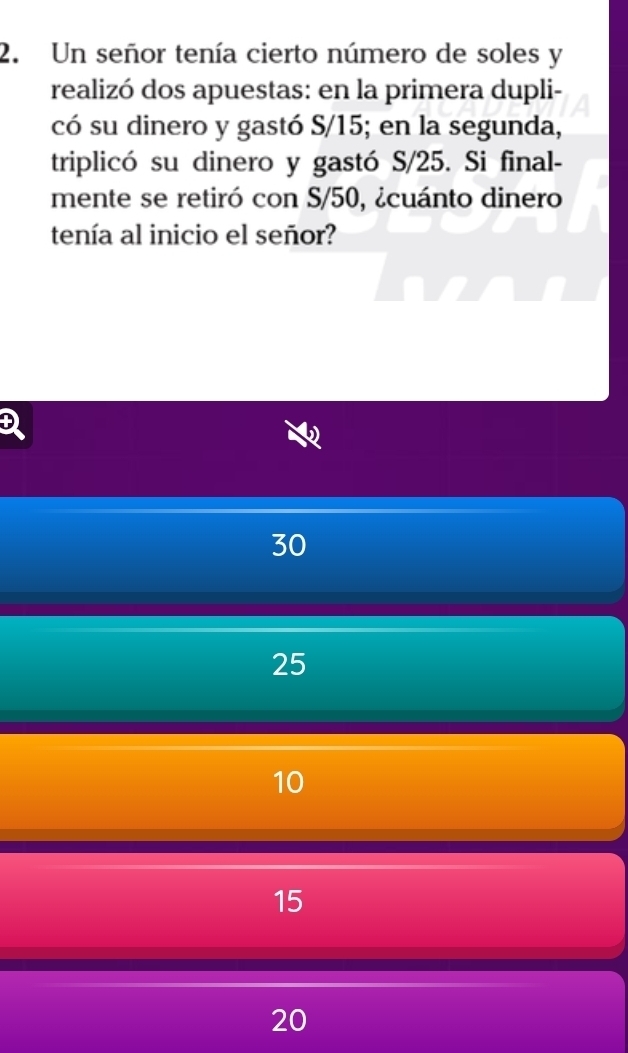 Un señor tenía cierto número de soles y
realizó dos apuestas: en la primera dupli-
có su dinero y gastó S/15; en la segunda,
triplicó su dinero y gastó S/25. Si final-
mente se retiró con S/50, ¿cuánto dinero
tenía al inicio el señor?
D
30
25
10
15
20