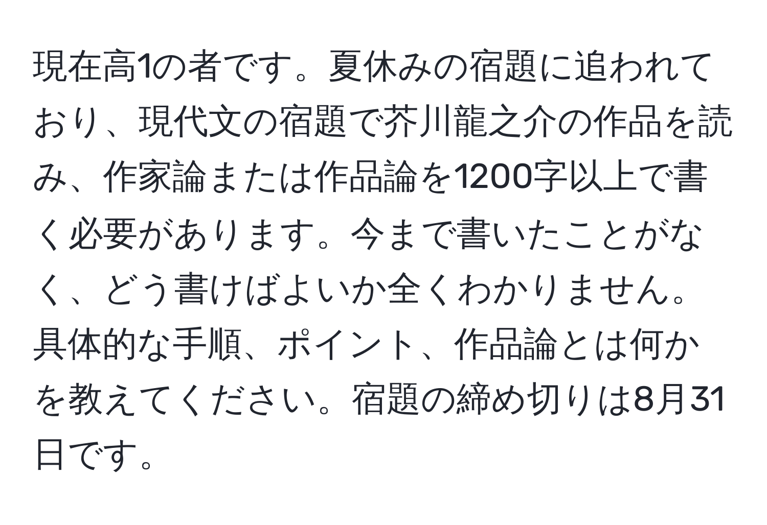 現在高1の者です。夏休みの宿題に追われており、現代文の宿題で芥川龍之介の作品を読み、作家論または作品論を1200字以上で書く必要があります。今まで書いたことがなく、どう書けばよいか全くわかりません。具体的な手順、ポイント、作品論とは何かを教えてください。宿題の締め切りは8月31日です。