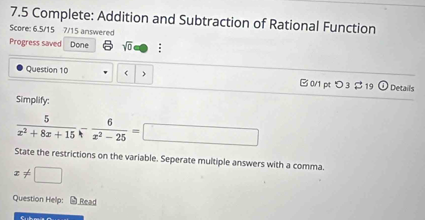 7.5 Complete: Addition and Subtraction of Rational Function 
Score: 6.5/15 7/15 answered 
Progress saved Done sqrt(0) 
Question 10 ` 
0/1 pt つ3 $19 Details 
Simplify:
 5/x^2+8x+15 - 6/x^2-25 =□
State the restrictions on the variable. Seperate multiple answers with a comma.
x!= □
Question Help: Read